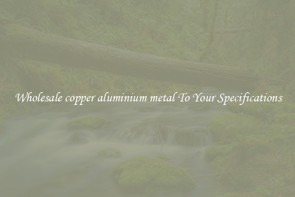 Wholesale copper aluminium metal To Your Specifications