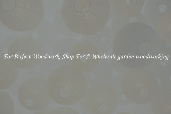 For Perfect Woodwork, Shop For A Wholesale garden woodworking